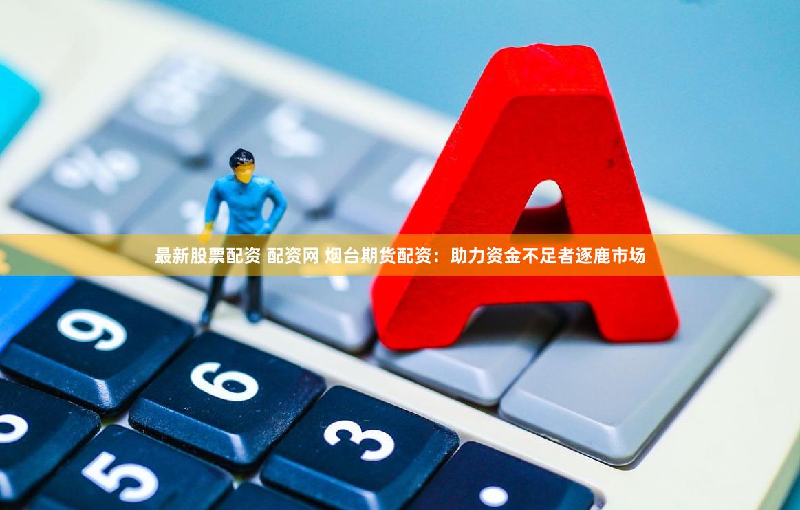 最新股票配资 配资网 烟台期货配资：助力资金不足者逐鹿市场