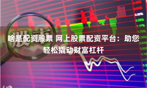 啥是配资股票 网上股票配资平台：助您轻松撬动财富杠杆