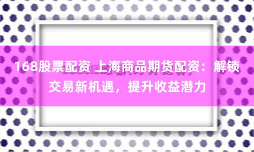 168股票配资 上海商品期货配资：解锁交易新机遇，提升收益潜力
