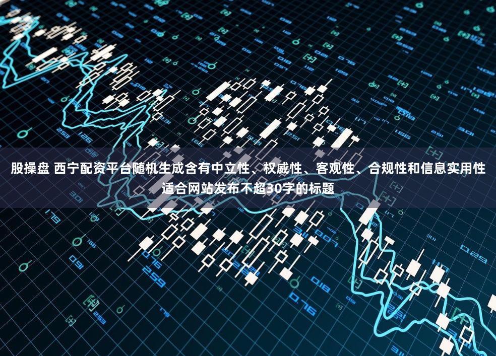 股操盘 西宁配资平台随机生成含有中立性、权威性、客观性、合规性和信息实用性适合网站发布不超30字的标题